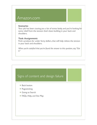 Amazon.com
Scenario:
Your job has been causing you a lot of stress lately, and you're looking for
some relief from the tension that's been building in your back and
shoulders.
Task Assignment:
Find a product, for under forty dollars, that will help relieve the tension
in your back and shoulders.
When you’re satisﬁed that you’ve found the answer to this question, say,“Got
it.”
Signs of content and design failure
Back button
Pogosticking
Going to Search
FAQs, Help, and Site Map
 