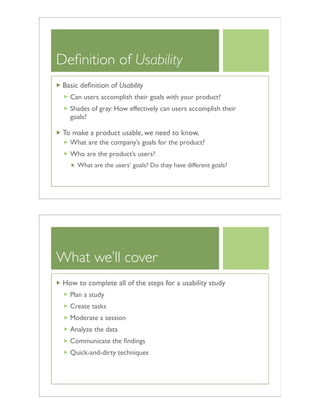 Deﬁnition of Usability
Basic deﬁnition of Usability
Can users accomplish their goals with your product?
Shades of gray: How effectively can users accomplish their
goals?
To make a product usable, we need to know,
What are the company’s goals for the product?
Who are the product’s users?
What are the users’ goals? Do they have different goals?
What we’ll cover
How to complete all of the steps for a usability study
Plan a study
Create tasks
Moderate a session
Analyze the data
Communicate the ﬁndings
Quick-and-dirty techniques
 