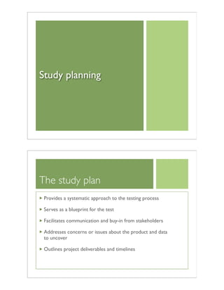 Study planning
The study plan
Provides a systematic approach to the testing process
Serves as a blueprint for the test
Facilitates communication and buy-in from stakeholders
Addresses concerns or issues about the product and data
to uncover
Outlines project deliverables and timelines
 