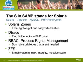 The S in SAMP stands for Solaris Solaris Zones  Free, lightweight and easy virtualization Dtrace Find bottlenecks in PHP code RBAC, Process Rights Management Don't give privileges that aren't needed ZFS Simplify admin, max. integrity, massive scale Solaris – Apache – MySQL - PHP/Perl/Python 