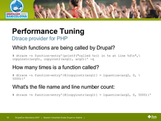Performance Tuning Which functions are being called by Drupal? # dtrace -n function-entry'{printf("called %s() in %s at line %d\n",\  copyinstr(arg0), copyinstr(arg1), arg2)}' -q How many times is a function called? # dtrace -n function-entry'{@[copyinstr(arg1)] = lquantize(arg2, 0, \ 5000)}' What's the file name and line number count: # dtrace -n function-entry'{@[copyinstr(arg1)] = lquantize(arg2, 0, 5000)}' Dtrace provider for PHP 