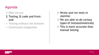 113
May 2013
Agenda
1.Who we are
2.Testing JS code and front-
end
• Testing without the browser
• Continuous Integration
o Wrote and ran tests in
Jasmine
o We are able to do various
types of testsautomatically
o This is more accurate than
manual testing
113
 