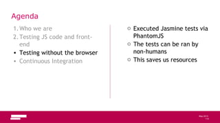 114
May 2013
Agenda
1.Who we are
2.Testing JS code and front-
end
• Testing without the browser
• Continuous Integration
o Executed Jasmine tests via
PhantomJS
o The tests can be ran by
non-humans
o This saves us resources
114
 
