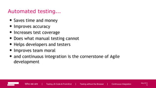 12
May 2013
Automated testing...
Who we are | Testing JS Code & Front-End | Testing without the Browser | Continuous Integration
• Saves time and money
• Improves accuracy
• Increases test coverage
• Does what manual testing cannot
• Helps developers and testers
• Improves team moral
• and continuous integration is the cornerstone of Agile
development
12
 