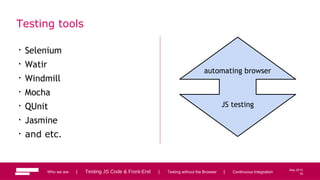 16
May 2013
Testing tools
• Selenium
• Watir
• Windmill
• Mocha
• QUnit
• Jasmine
• and etc.
Who we are | Testing JS Code & Front-End | Testing without the Browser | Continuous Integration 16
automating browser
JS testing
 