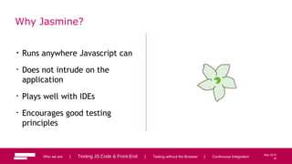 19
May 2013
Why Jasmine?
• Runs anywhere Javascript can
• Does not intrude on the
application
• Plays well with IDEs
• Encourages good testing
principles
Who we are | Testing JS Code & Front-End | Testing without the Browser | Continuous Integration 19
 