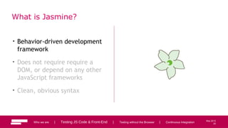20
May 2013
What is Jasmine?
• Behavior-driven development
framework
• Does not require require a
DOM, or depend on any other
JavaScript frameworks
• Clean, obvious syntax
Who we are | Testing JS Code & Front-End | Testing without the Browser | Continuous Integration 20
 