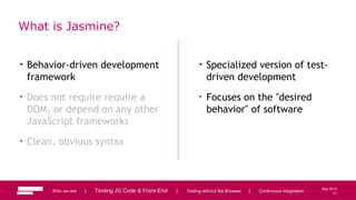 21
May 2013
What is Jasmine?
• Behavior-driven development
framework
• Does not require require a
DOM, or depend on any other
JavaScript frameworks
• Clean, obvious syntax
• Specialized version of test-
driven development
• Focuses on the "desired
behavior" of software
Who we are | Testing JS Code & Front-End | Testing without the Browser | Continuous Integration 21
 