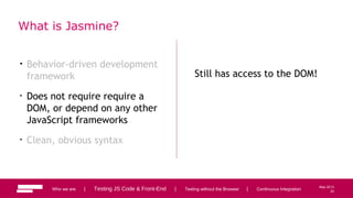 23
May 2013
What is Jasmine?
• Behavior-driven development
framework
• Does not require require a
DOM, or depend on any other
JavaScript frameworks
• Clean, obvious syntax
Still has access to the DOM!
Who we are | Testing JS Code & Front-End | Testing without the Browser | Continuous Integration 23
 