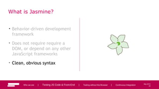 24
May 2013
What is Jasmine?
• Behavior-driven development
framework
• Does not require require a
DOM, or depend on any other
JavaScript frameworks
• Clean, obvious syntax
Who we are | Testing JS Code & Front-End | Testing without the Browser | Continuous Integration 24
 