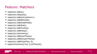 36
May 2013
Feature: Matchers
• expect(x).toBe(y);
• expect(x).toEqual(y);
• expect(x).toMatch(/pattern/);
• expect(x).toBeDefined();
• expect(x).toBeUndefined();
• expect(x).toBeNull();
• expect(x).toBeTruthy();
• expect(x).toBeFalsy();
• expect(x).toContain(y);
• expect(x).toBeLessThan(y);
• expect(x).toBeGreaterThan(y);
• expect(x).toBeCloseTo(y, 0);
• expect(function(){ fn(); }).toThrow(e);
Who we are | Testing JS Code & Front-End | Testing without the Browser | Continuous Integration 36
 