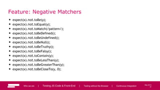 37
May 2013
Feature: Negative Matchers
• expect(x).not.toBe(y);
• expect(x).not.toEqual(y);
• expect(x).not.toMatch(/pattern/);
• expect(x).not.toBeDefined();
• expect(x).not.toBeUndefined();
• expect(x).not.toBeNull();
• expect(x).not.toBeTruthy();
• expect(x).not.toBeFalsy();
• expect(x).not.toContain(y);
• expect(x).not.toBeLessThan(y);
• expect(x).not.toBeGreaterThan(y);
• expect(x).not.toBeCloseTo(y, 0);
Who we are | Testing JS Code & Front-End | Testing without the Browser | Continuous Integration 37
 