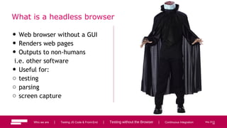 54
Who we are | Testing JS Code & Front-End | Testing without the Browser | Continuous Integration May 2013
What is a headless browser
• Web browser without a GUI
• Renders web pages
• Outputs to non-humans
i.e. other software
• Useful for:
o testing
o parsing
o screen capture
54
 