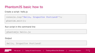56
May 2013
PhantomJS basic how to
Create a script: hello.js
console.log('Hello, DrupalCon Portland!');
phantom.exit();
Run script in the command line
phantomjs hello.js
Output
Hello, DrupalCon Portland!
Who we are | Testing JS Code & Front-End | Testing without the Browser | Continuous Integration 56
 