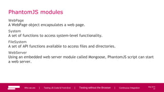 57
May 2013
PhantomJS modules
WebPage
A WebPage object encapsulates a web page.
System
A set of functions to access system-level functionality.
FileSystem
A set of API functions available to access files and directories.
WebServer
Using an embedded web server module called Mongoose, PhantomJS script can start
a web server.
Who we are | Testing JS Code & Front-End | Testing without the Browser | Continuous Integration 57
 