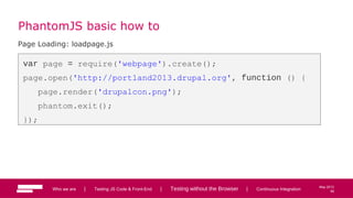 58
May 2013
PhantomJS basic how to
Page Loading: loadpage.js
var page = require('webpage').create();
page.open('http://portland2013.drupal.org', function () {
page.render('drupalcon.png');
phantom.exit();
});
Who we are | Testing JS Code & Front-End | Testing without the Browser | Continuous Integration 58
 