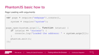 59
May 2013
PhantomJS basic how to
Page Loading with arguments
var page = require('webpage').create(),
system = require('system');
page.open(system.args[1], function (status) {
if (status == 'success') {
console.log('Loaded the address: ' + system.args[1]);
}
phantom.exit();
});
Who we are | Testing JS Code & Front-End | Testing without the Browser | Continuous Integration 59
 