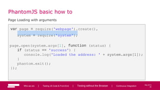 60
May 2013
PhantomJS basic how to
Page Loading with arguments
var page = require('webpage').create(),
system = require('system');
page.open(system.args[1], function (status) {
if (status == 'success') {
console.log('Loaded the address: ' + system.args[1]);
}
phantom.exit();
});
Who we are | Testing JS Code & Front-End | Testing without the Browser | Continuous Integration 60
 
