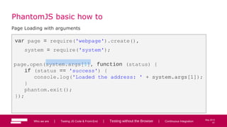 61
May 2013
PhantomJS basic how to
Page Loading with arguments
var page = require('webpage').create(),
system = require('system');
page.open(system.args[1], function (status) {
if (status == 'success') {
console.log('Loaded the address: ' + system.args[1]);
}
phantom.exit();
});
Who we are | Testing JS Code & Front-End | Testing without the Browser | Continuous Integration 61
 