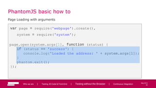 62
May 2013
PhantomJS basic how to
Page Loading with arguments
var page = require('webpage').create(),
system = require('system');
page.open(system.args[1], function (status) {
if (status == 'success') {
console.log('Loaded the address: ' + system.args[1]);
}
phantom.exit();
});
Who we are | Testing JS Code & Front-End | Testing without the Browser | Continuous Integration 62
 