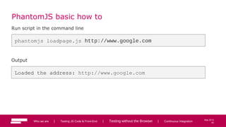 63
May 2013
PhantomJS basic how to
Run script in the command line
phantomjs loadpage.js http://www.google.com
Output
Loaded the address: http://www.google.com
Who we are | Testing JS Code & Front-End | Testing without the Browser | Continuous Integration 63
 