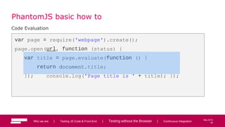 64
May 2013
PhantomJS basic how to
Code Evaluation
var page = require('webpage').create();
page.open(url, function (status) {
var title = page.evaluate(function () {
return document.title;
}); console.log('Page title is ' + title); });
Who we are | Testing JS Code & Front-End | Testing without the Browser | Continuous Integration 64
 