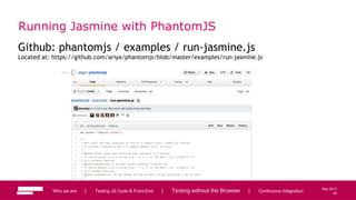 65
May 2013
Running Jasmine with PhantomJS
Github: phantomjs / examples / run-jasmine.js
Located at: https://github.com/ariya/phantomjs/blob/master/examples/run-jasmine.js
Who we are | Testing JS Code & Front-End | Testing without the Browser | Continuous Integration 65
 
