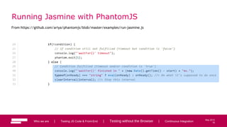 76
May 2013
Running Jasmine with PhantomJS
From https://github.com/ariya/phantomjs/blob/master/examples/run-jasmine.js
Who we are | Testing JS Code & Front-End | Testing without the Browser | Continuous Integration 76
 