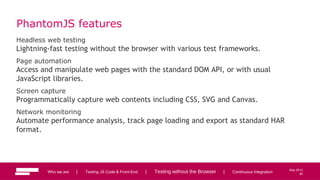 82
May 2013
PhantomJS features
Headless web testing
Lightning-fast testing without the browser with various test frameworks.
Page automation
Access and manipulate web pages with the standard DOM API, or with usual
JavaScript libraries.
Screen capture
Programmatically capture web contents including CSS, SVG and Canvas.
Network monitoring
Automate performance analysis, track page loading and export as standard HAR
format.
Who we are | Testing JS Code & Front-End | Testing without the Browser | Continuous Integration 82
 
