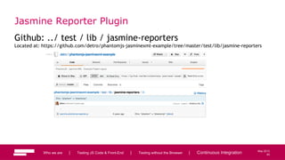 93
May 2013
Jasmine Reporter Plugin
Github: ../ test / lib / jasmine-reporters
Located at: https://github.com/detro/phantomjs-jasminexml-example/tree/master/test/lib/jasmine-reporters
Who we are | Testing JS Code & Front-End | Testing without the Browser | Continuous Integration 93
 