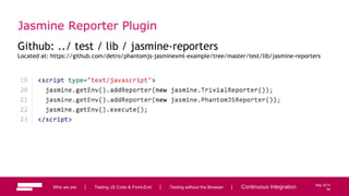 94
May 2013
Jasmine Reporter Plugin
Github: ../ test / lib / jasmine-reporters
Located at: https://github.com/detro/phantomjs-jasminexml-example/tree/master/test/lib/jasmine-reporters
Who we are | Testing JS Code & Front-End | Testing without the Browser | Continuous Integration 94
 