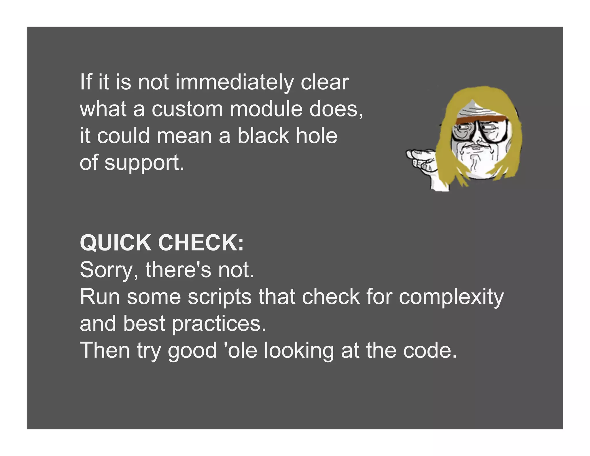 If it is not immediately clear
what a custom module does,
it could mean a black hole
of support.
QUICK CHECK:
Sorry, there's not.
Run some scripts that check for complexity
and best practices.
Then try good 'ole looking at the code.
 
