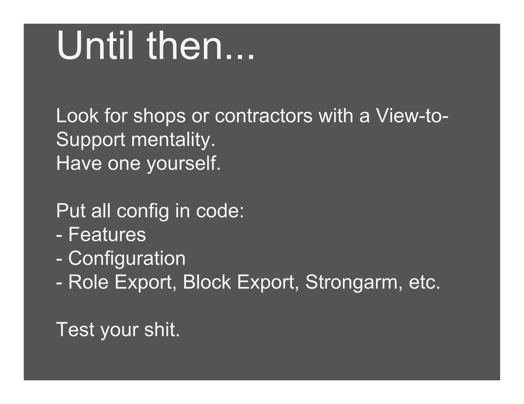Until then...
Look for shops or contractors with a View-to-
Support mentality.
Have one yourself.
Put all config in code:
- Features
- Configuration
- Role Export, Block Export, Strongarm, etc.
Test your shit.
 
