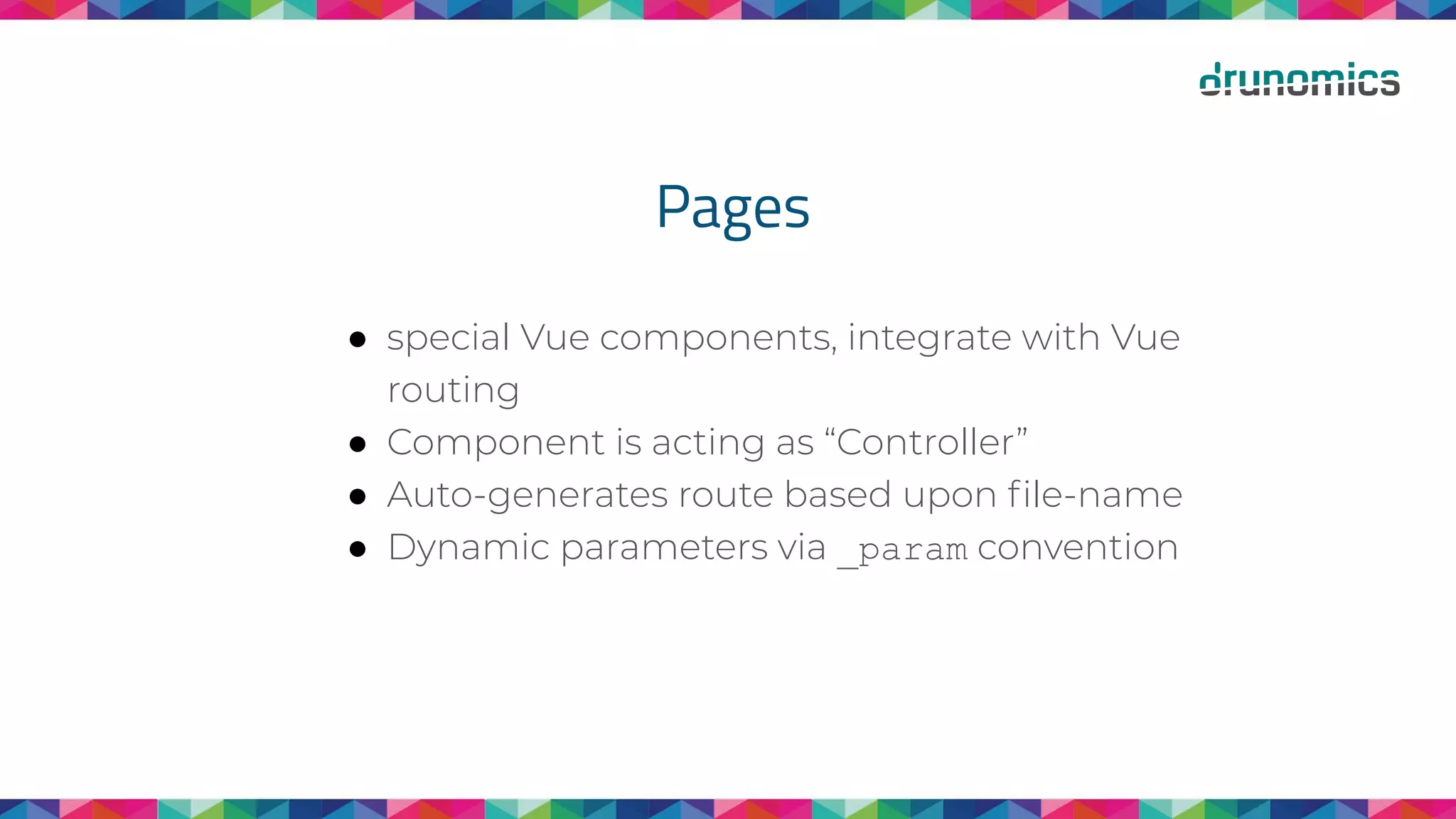 Pages
● special Vue components, integrate with Vue
routing
● Component is acting as “Controller”
● Auto-generates route based upon ﬁle-name
● Dynamic parameters via _param convention
 