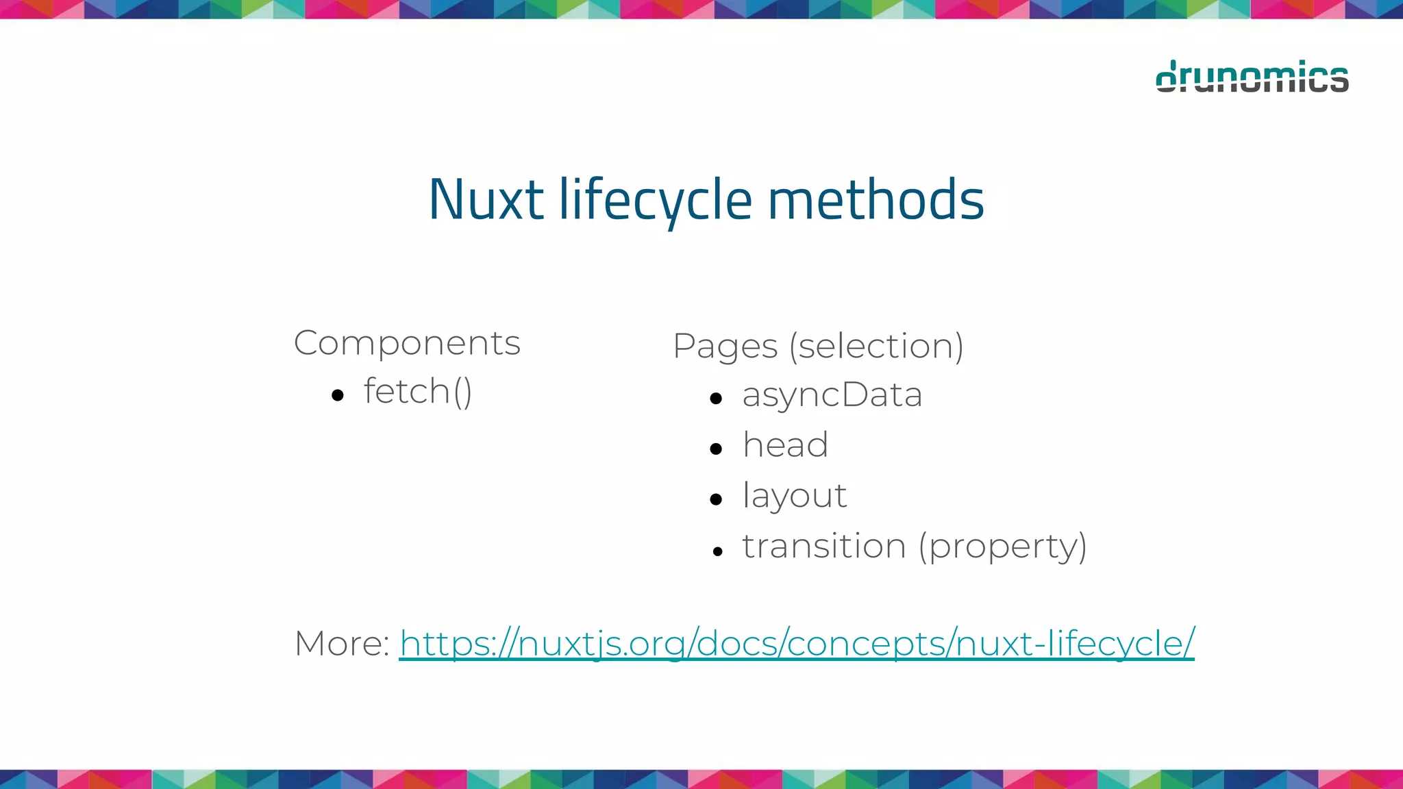Nuxt lifecycle methods
Components
● fetch()
More: https://nuxtjs.org/docs/concepts/nuxt-lifecycle/
Pages (selection)
● asyncData
● head
● layout
● transition (property)
 
