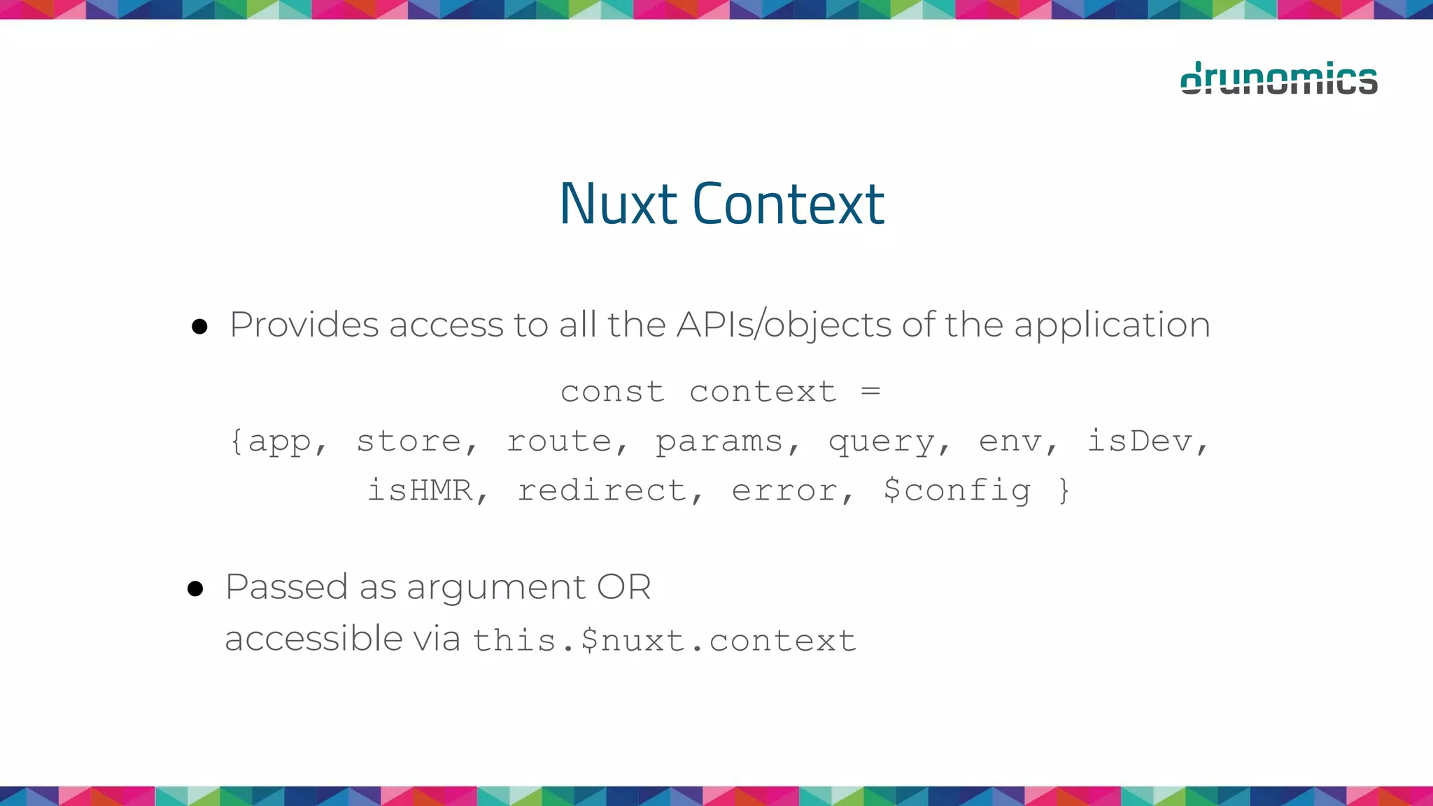 Nuxt Context
● Provides access to all the APIs/objects of the application
const context =
{app, store, route, params, query, env, isDev,
isHMR, redirect, error, $config }
● Passed as argument OR
accessible via this.$nuxt.context
 