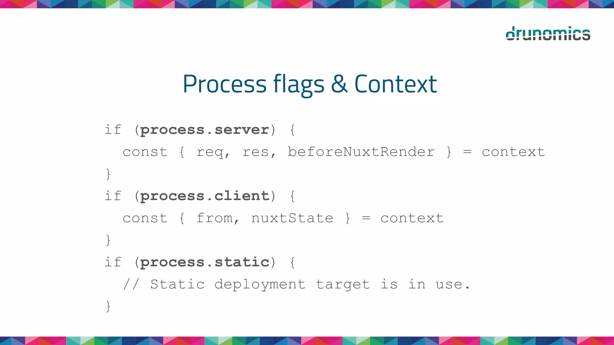 Process flags & Context
if (process.server) {
const { req, res, beforeNuxtRender } = context
}
if (process.client) {
const { from, nuxtState } = context
}
if (process.static) {
// Static deployment target is in use.
}
 