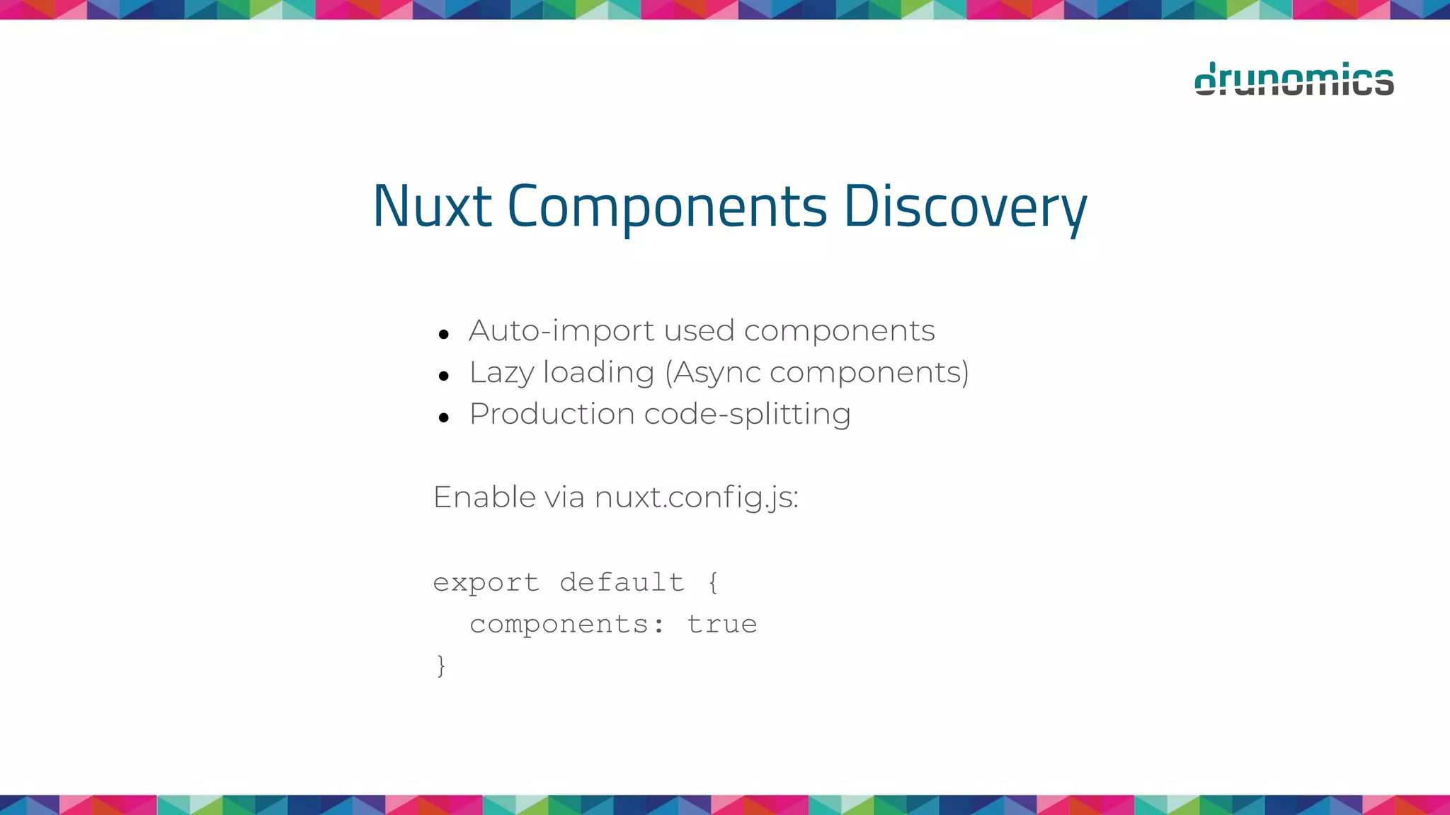 Nuxt Components Discovery
● Auto-import used components
● Lazy loading (Async components)
● Production code-splitting
Enable via nuxt.conﬁg.js:
export default {
components: true
}
 