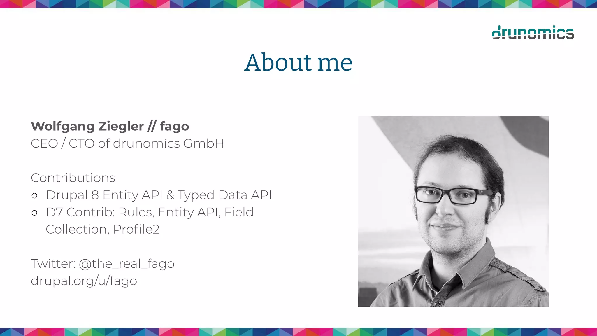 About me
Wolfgang Ziegler // fago
CEO / CTO of drunomics GmbH
Contributions
○ Drupal 8 Entity API & Typed Data API
○ D7 Contrib: Rules, Entity API, Field
Collection, Proﬁle2
Twitter: @the_real_fago
drupal.org/u/fago
 