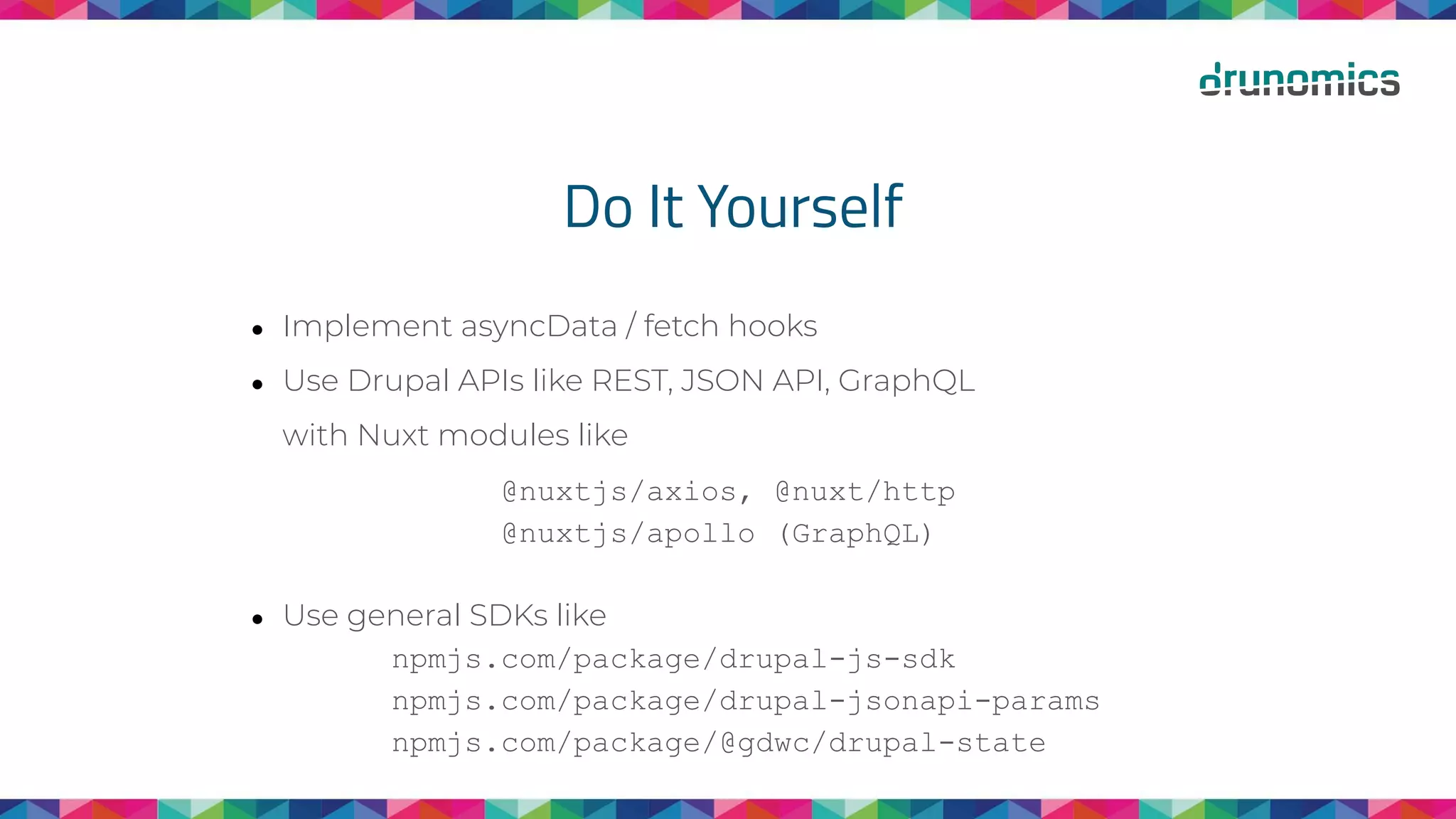 Do It Yourself
● Implement asyncData / fetch hooks
● Use Drupal APIs like REST, JSON API, GraphQL
with Nuxt modules like
@nuxtjs/axios, @nuxt/http
@nuxtjs/apollo (GraphQL)
● Use general SDKs like
npmjs.com/package/drupal-js-sdk
npmjs.com/package/drupal-jsonapi-params
npmjs.com/package/@gdwc/drupal-state
 