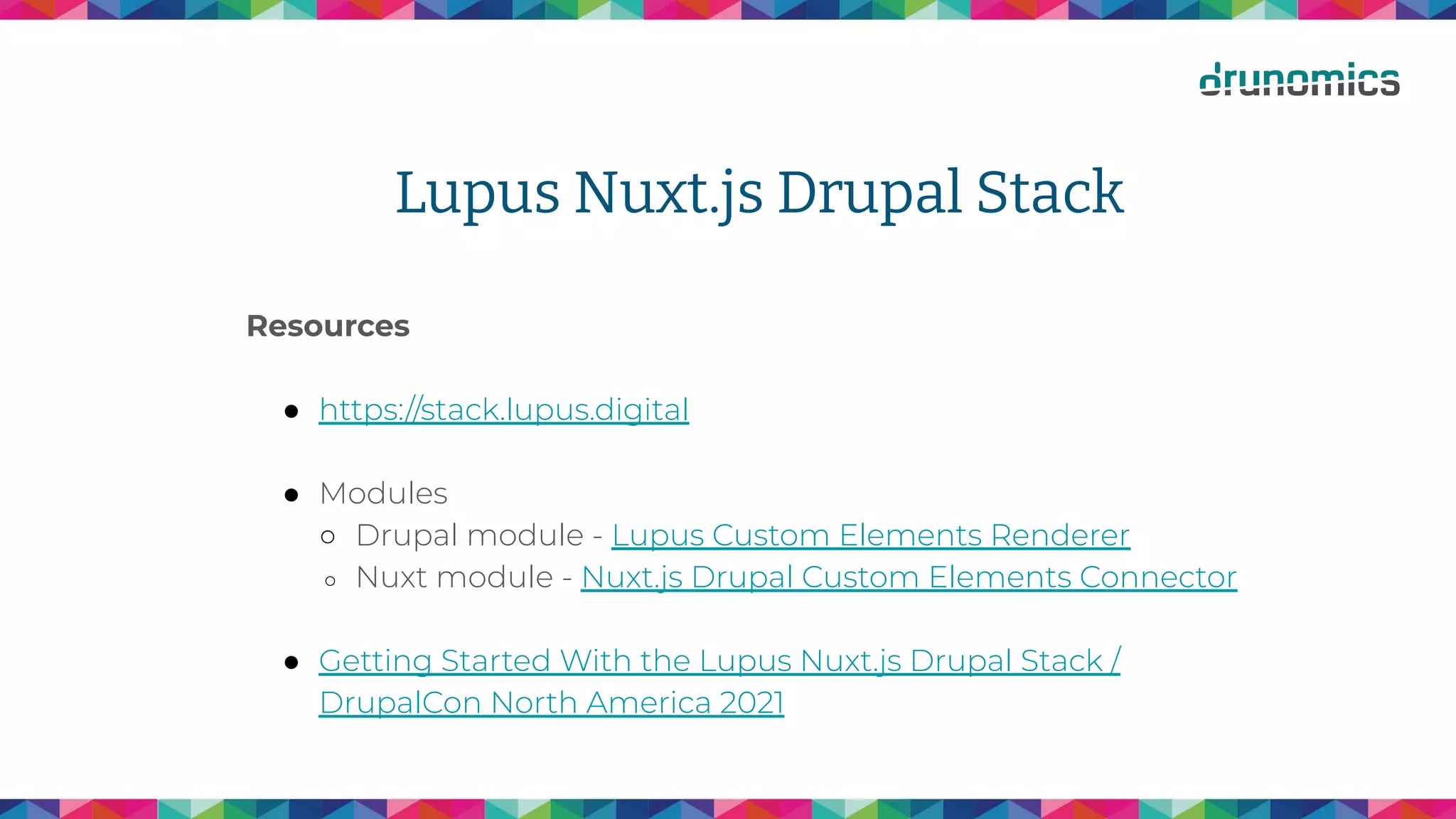 Lupus Nuxt.js Drupal Stack
Resources
● https://stack.lupus.digital
● Modules
○ Drupal module - Lupus Custom Elements Renderer
○ Nuxt module - Nuxt.js Drupal Custom Elements Connector
● Getting Started With the Lupus Nuxt.js Drupal Stack /
DrupalCon North America 2021
 