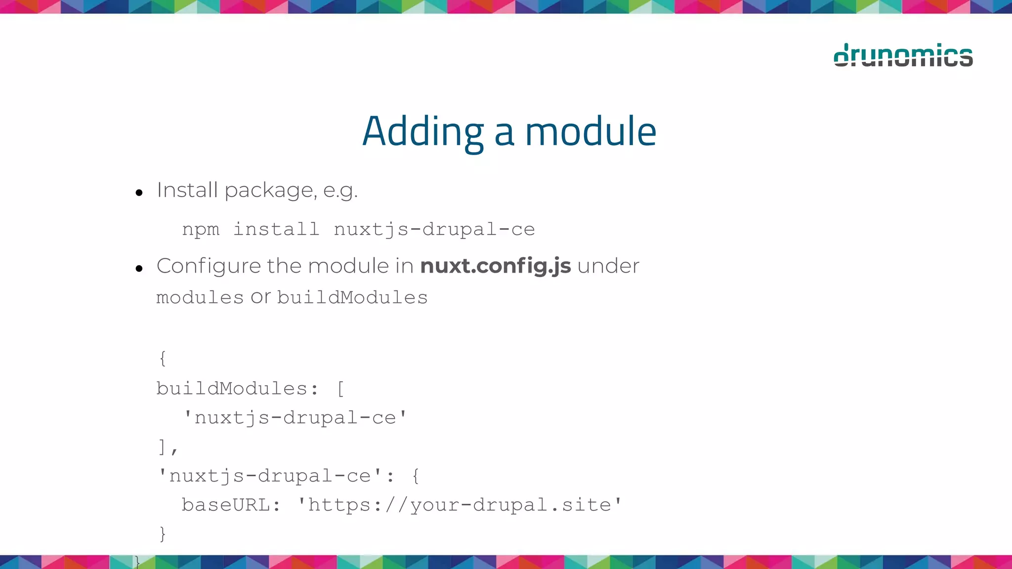 Adding a module
● Install package, e.g.
npm install nuxtjs-drupal-ce
● Conﬁgure the module in nuxt.conﬁg.js under
modules or buildModules
{
buildModules: [
'nuxtjs-drupal-ce'
],
'nuxtjs-drupal-ce': {
baseURL: 'https://your-drupal.site'
}
}
 