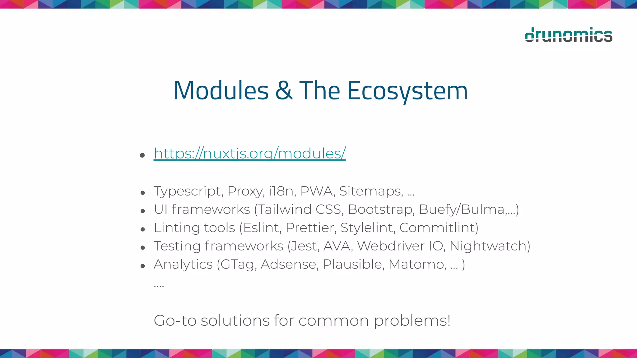Modules & The Ecosystem
● https://nuxtjs.org/modules/
● Typescript, Proxy, i18n, PWA, Sitemaps, ...
● UI frameworks (Tailwind CSS, Bootstrap, Buefy/Bulma,...)
● Linting tools (Eslint, Prettier, Stylelint, Commitlint)
● Testing frameworks (Jest, AVA, Webdriver IO, Nightwatch)
● Analytics (GTag, Adsense, Plausible, Matomo, … )
….
Go-to solutions for common problems!
 