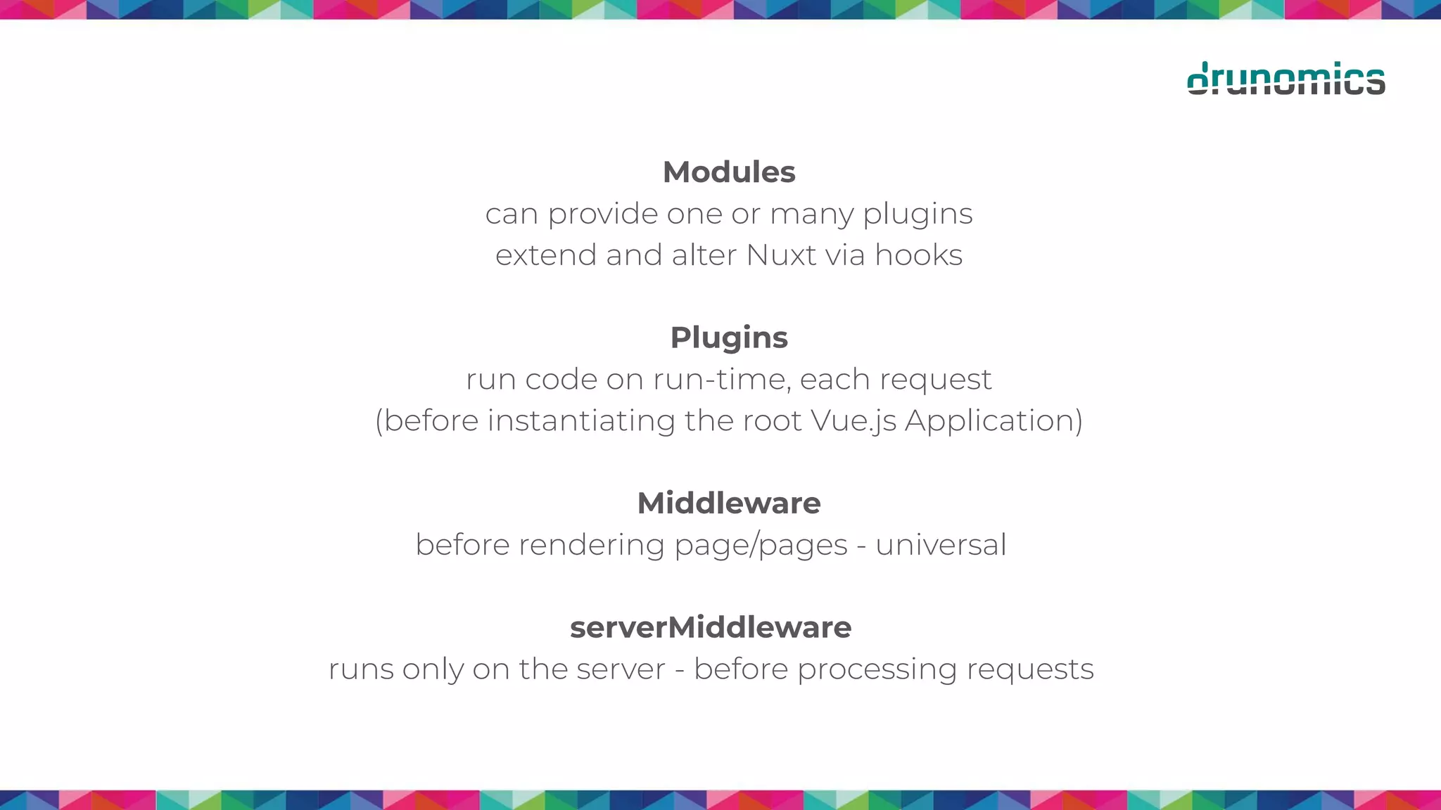 Modules
can provide one or many plugins
extend and alter Nuxt via hooks
Plugins
run code on run-time, each request
(before instantiating the root Vue.js Application)
Middleware
before rendering page/pages - universal
serverMiddleware
runs only on the server - before processing requests
 