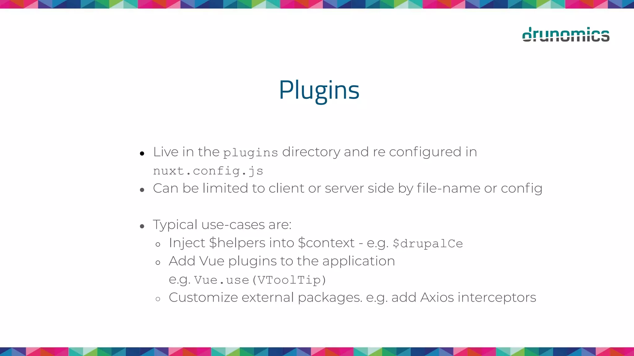 Plugins
● Live in the plugins directory and re conﬁgured in
nuxt.config.js
● Can be limited to client or server side by ﬁle-name or conﬁg
● Typical use-cases are:
○ Inject $helpers into $context - e.g. $drupalCe
○ Add Vue plugins to the application
e.g. Vue.use(VToolTip)
○ Customize external packages. e.g. add Axios interceptors
 