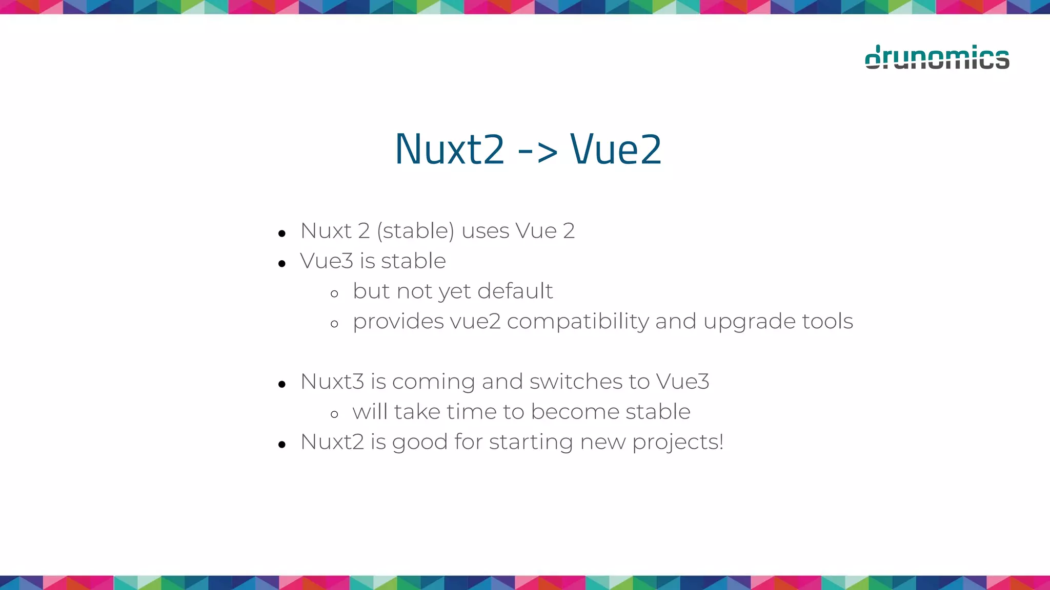 Nuxt2 -> Vue2
● Nuxt 2 (stable) uses Vue 2
● Vue3 is stable
○ but not yet default
○ provides vue2 compatibility and upgrade tools
● Nuxt3 is coming and switches to Vue3
○ will take time to become stable
● Nuxt2 is good for starting new projects!
 
