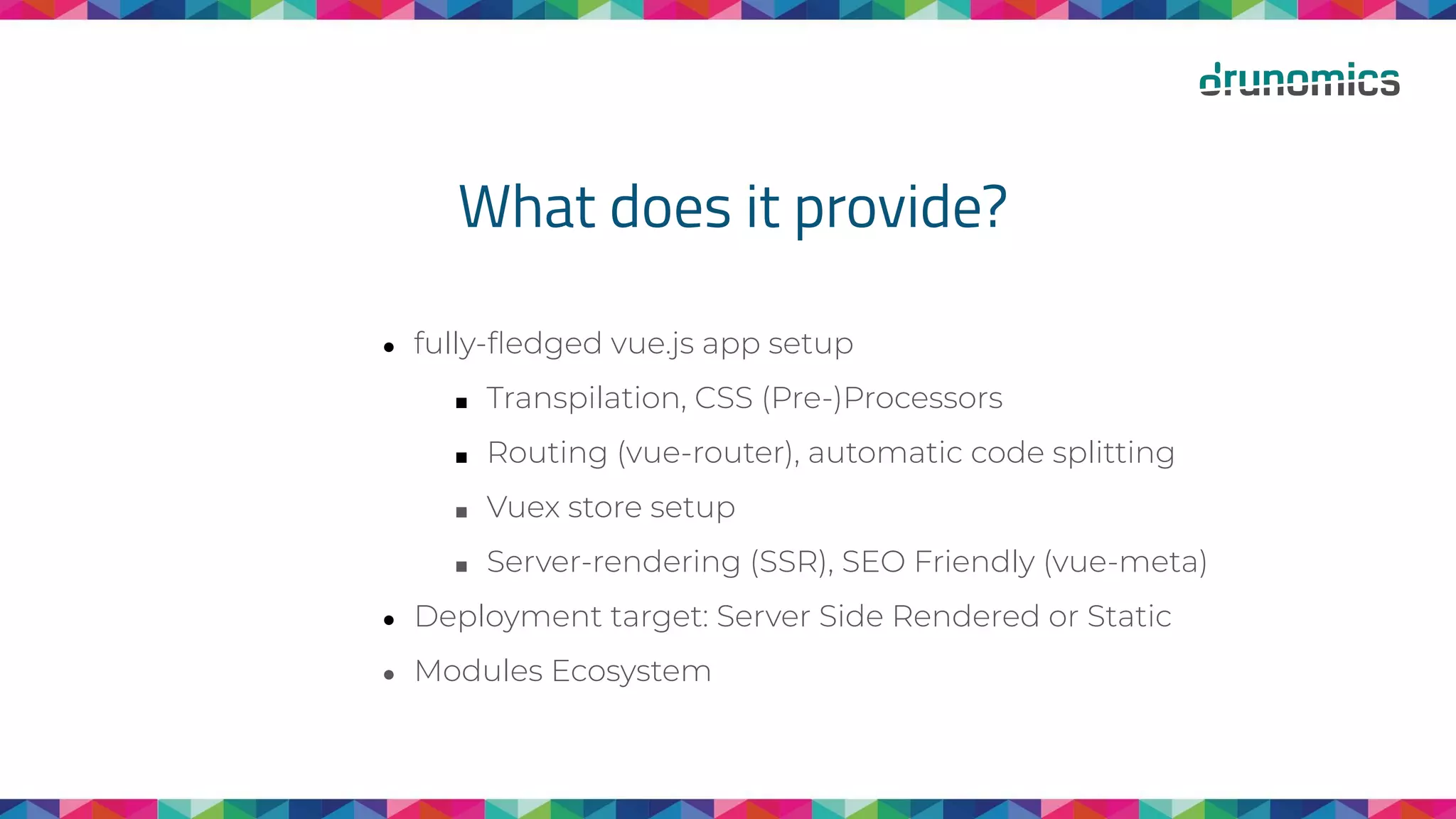 What does it provide?
● fully-ﬂedged vue.js app setup
■ Transpilation, CSS (Pre-)Processors
■ Routing (vue-router), automatic code splitting
■ Vuex store setup
■ Server-rendering (SSR), SEO Friendly (vue-meta)
● Deployment target: Server Side Rendered or Static
● Modules Ecosystem
 
