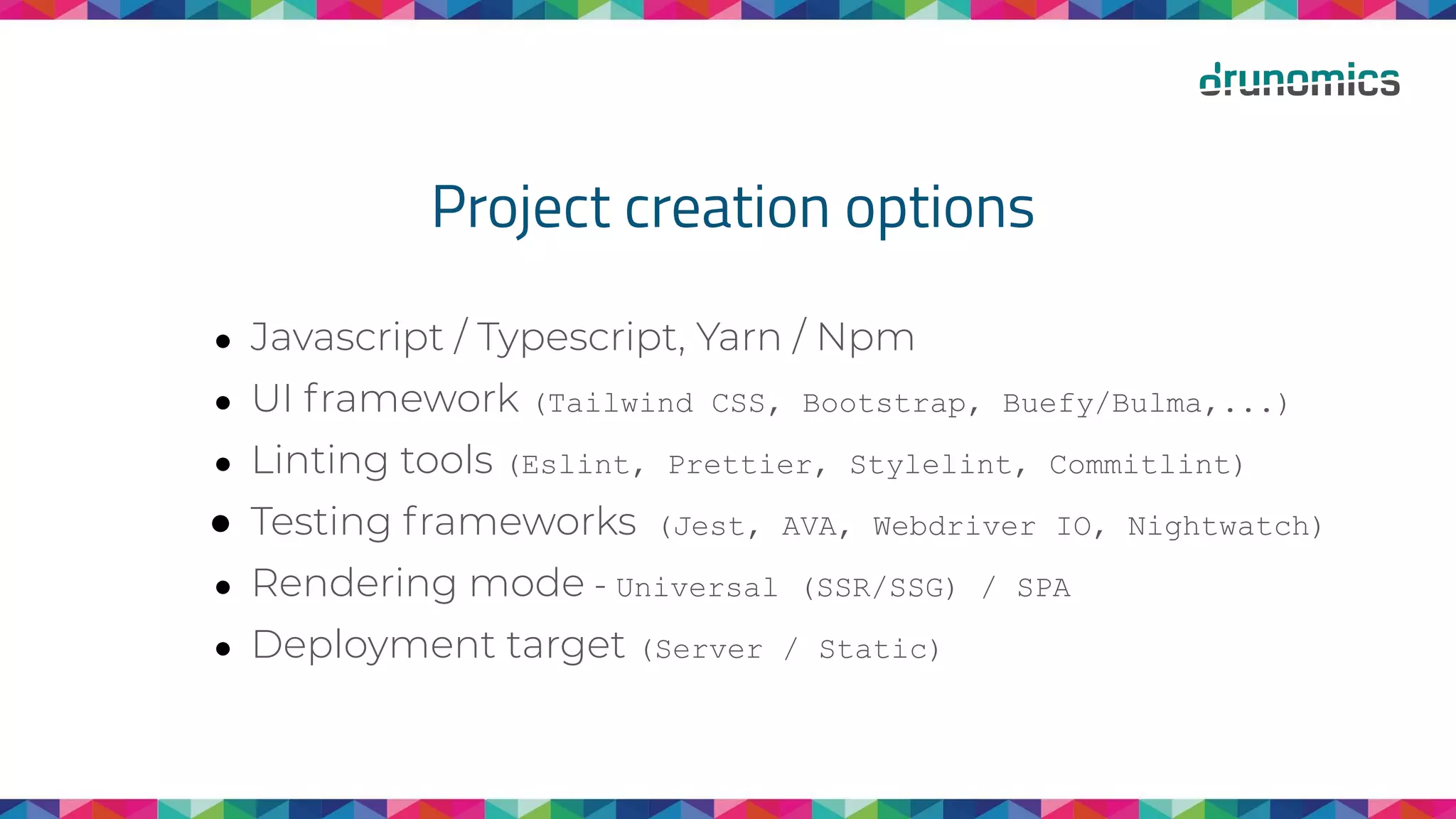 Project creation options
● Javascript / Typescript, Yarn / Npm
● UI framework (Tailwind CSS, Bootstrap, Buefy/Bulma,...)
● Linting tools (Eslint, Prettier, Stylelint, Commitlint)
● Testing frameworks (Jest, AVA, Webdriver IO, Nightwatch)
● Rendering mode - Universal (SSR/SSG) / SPA
● Deployment target (Server / Static)
 