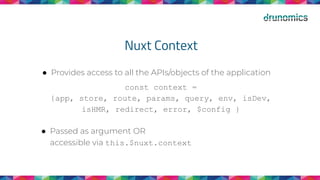 Nuxt Context
● Provides access to all the APIs/objects of the application
const context =
{app, store, route, params, query, env, isDev,
isHMR, redirect, error, $config }
● Passed as argument OR
accessible via this.$nuxt.context
 