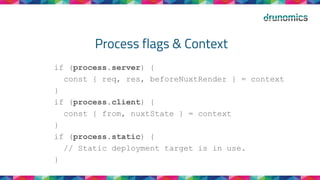 Process flags & Context
if (process.server) {
const { req, res, beforeNuxtRender } = context
}
if (process.client) {
const { from, nuxtState } = context
}
if (process.static) {
// Static deployment target is in use.
}
 